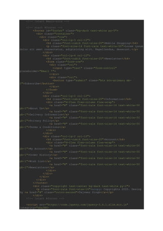 <!-- !start #main-site -->
<!-- start #footer -->
<footer id="footer" class="bg-dark text-white py-5">
<div class="container">
<div class="row">
<div class="col-lg-3 col-12">
<h4 class="font-rubik font-size-20">Mobile Shopping</h4>
<p class="font-size-14 font-rale text-white-50">Lorem ipsum
dolor sit amet consectetur, adipisicing elit. Repellendus, deserunt.</p>
</div>
<div class="col-lg-4 col-12">
<h4 class="font-rubik font-size-20">Newslatter</h4>
<form class="form-row">
<div class="col">
<input type="text" class="form-control"
placeholder="Email *">
</div>
<div class="col">
<button type="submit" class="btn btn-primary mb-
2">Subscribe</button>
</div>
</form>
</div>
<div class="col-lg-2 col-12">
<h4 class="font-rubik font-size-20">Information</h4>
<div class="d-flex flex-column flex-wrap">
<a href="#" class="font-rale font-size-14 text-white-50
pb-1">About Us</a>
<a href="#" class="font-rale font-size-14 text-white-50
pb-1">Delivery Information</a>
<a href="#" class="font-rale font-size-14 text-white-50
pb-1">Privacy Policy</a>
<a href="#" class="font-rale font-size-14 text-white-50
pb-1">Terms & Conditions</a>
</div>
</div>
<div class="col-lg-2 col-12">
<h4 class="font-rubik font-size-20">Account</h4>
<div class="d-flex flex-column flex-wrap">
<a href="#" class="font-rale font-size-14 text-white-50
pb-1">My Account</a>
<a href="#" class="font-rale font-size-14 text-white-50
pb-1">Order History</a>
<a href="#" class="font-rale font-size-14 text-white-50
pb-1">Wish List</a>
<a href="#" class="font-rale font-size-14 text-white-50
pb-1">Newslatters</a>
</div>
</div>
</div>
</div>
</footer>
<div class="copyright text-center bg-dark text-white py-2">
<p class="font-rale font-size-14">&copy; Copyrights 2020. Desing
By <a href="#" class="color-second">Tejveer Singh</a></p>
</div>
<!-- !start #footer -->
<script src="https://code.jquery.com/jquery-3.4.1.slim.min.js"
integrity="sha384-
 