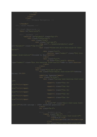 </a>
</form>
</div>
</nav>
<!-- !Primary Navigation -->
</header>
<!-- !start #header -->
<!-- start #main-site -->
<main id="main-site">
<!-- product -->
<section id="product" class="py-3">
<div class="container">
<div class="row">
<div class="col-sm-6">
<img src="../assets/products/1.png"
alt="product" class="img-fluid">
<div class="form-row pt-4 font-size-16 font-
baloo">
<div class="col">
<button type="submit" class="btn btn-
danger form-control">Proceed to Buy</button>
</div>
<div class="col">
<a href="cart.html"> <button
type="submit" class="btn btn-warning form-control">Add to Cart</button>
</div>
</div>
</div>
<div class="col-sm-6 py-5">
<h5 class="font-baloo font-size-20">Samsung
Galaxy 10</h5>
<small>by Samsung</small>
<div class="d-flex">
<div class="rating text-warning font-size-
12">
<span><i class="fas fa-
star"></i></span>
<span><i class="fas fa-
star"></i></span>
<span><i class="fas fa-
star"></i></span>
<span><i class="fas fa-
star"></i></span>
<span><i class="far fa-
star"></i></span>
</div>
<a href="#" class="px-2 font-rale font-
size-14">20,534 ratings | 1000+ answered questions</a>
</div>
<hr class="m-0">
<!--- product price -->
<table class="my-3">
<tr class="font-rale font-size-14">
<td>M.R.P:</td>
<td><strike>$162.00</strike></td>
</tr>
<tr class="font-rale font-size-14">
 