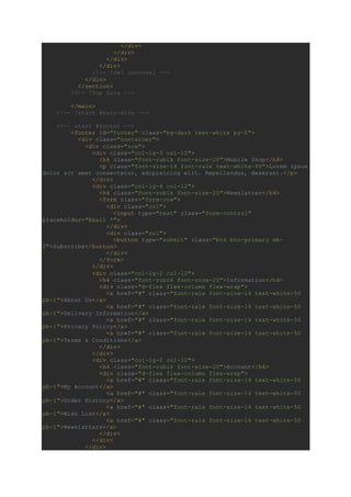 </div>
</div>
</div>
</div>
<!-- !owl carousel -->
</div>
</section>
<!-- !Top Sale -->
</main>
<!-- !start #main-site -->
<!-- start #footer -->
<footer id="footer" class="bg-dark text-white py-5">
<div class="container">
<div class="row">
<div class="col-lg-3 col-12">
<h4 class="font-rubik font-size-20">Mobile Shop</h4>
<p class="font-size-14 font-rale text-white-50">Lorem ipsum
dolor sit amet consectetur, adipisicing elit. Repellendus, deserunt.</p>
</div>
<div class="col-lg-4 col-12">
<h4 class="font-rubik font-size-20">Newslatter</h4>
<form class="form-row">
<div class="col">
<input type="text" class="form-control"
placeholder="Email *">
</div>
<div class="col">
<button type="submit" class="btn btn-primary mb-
2">Subscribe</button>
</div>
</form>
</div>
<div class="col-lg-2 col-12">
<h4 class="font-rubik font-size-20">Information</h4>
<div class="d-flex flex-column flex-wrap">
<a href="#" class="font-rale font-size-14 text-white-50
pb-1">About Us</a>
<a href="#" class="font-rale font-size-14 text-white-50
pb-1">Delivery Information</a>
<a href="#" class="font-rale font-size-14 text-white-50
pb-1">Privacy Policy</a>
<a href="#" class="font-rale font-size-14 text-white-50
pb-1">Terms & Conditions</a>
</div>
</div>
<div class="col-lg-2 col-12">
<h4 class="font-rubik font-size-20">Account</h4>
<div class="d-flex flex-column flex-wrap">
<a href="#" class="font-rale font-size-14 text-white-50
pb-1">My Account</a>
<a href="#" class="font-rale font-size-14 text-white-50
pb-1">Order History</a>
<a href="#" class="font-rale font-size-14 text-white-50
pb-1">Wish List</a>
<a href="#" class="font-rale font-size-14 text-white-50
pb-1">Newslatters</a>
</div>
</div>
</div>
 