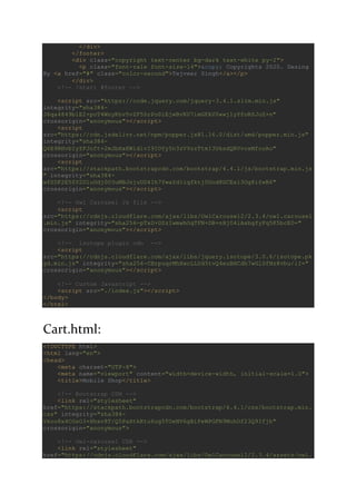 </div>
</footer>
<div class="copyright text-center bg-dark text-white py-2">
<p class="font-rale font-size-14">&copy; Copyrights 2020. Desing
By <a href="#" class="color-second">Tejveer Singh</a></p>
</div>
<!-- !start #footer -->
<script src="https://code.jquery.com/jquery-3.4.1.slim.min.js"
integrity="sha384-
J6qa4849blE2+poT4WnyKhv5vZF5SrPo0iEjwBvKU7imGFAV0wwj1yYfoRSJoZ+n"
crossorigin="anonymous"></script>
<script
src="https://cdn.jsdelivr.net/npm/popper.js@1.16.0/dist/umd/popper.min.js"
integrity="sha384-
Q6E9RHvbIyZFJoft+2mJbHaEWldlvI9IOYy5n3zV9zzTtmI3UksdQRVvoxMfooAo"
crossorigin="anonymous"></script>
<script
src="https://stackpath.bootstrapcdn.com/bootstrap/4.4.1/js/bootstrap.min.js
" integrity="sha384-
wfSDF2E50Y2D1uUdj0O3uMBJnjuUD4Ih7YwaYd1iqfktj0Uod8GCExl3Og8ifwB6"
crossorigin="anonymous"></script>
<!-- Owl Carousel Js file -->
<script
src="https://cdnjs.cloudflare.com/ajax/libs/OwlCarousel2/2.3.4/owl.carousel
.min.js" integrity="sha256-pTxD+DSzIwmwhOqTFN+DB+nHjO4iAsbgfyFq5K5bcE0="
crossorigin="anonymous"></script>
<!-- isotope plugin cdn -->
<script
src="https://cdnjs.cloudflare.com/ajax/libs/jquery.isotope/3.0.6/isotope.pk
gd.min.js" integrity="sha256-CBrpuqrMhXwcLLUd5tvQ4euBHCdh7wGlDfNz8vbu/iI="
crossorigin="anonymous"></script>
<!-- Custom Javascript -->
<script src="./index.js"></script>
</body>
</html>
Cart.html:
<!DOCTYPE html>
<html lang="en">
<head>
<meta charset="UTF-8">
<meta name="viewport" content="width=device-width, initial-scale=1.0">
<title>Mobile Shop</title>
<!-- Bootstrap CDN -->
<link rel="stylesheet"
href="https://stackpath.bootstrapcdn.com/bootstrap/4.4.1/css/bootstrap.min.
css" integrity="sha384-
Vkoo8x4CGsO3+Hhxv8T/Q5PaXtkKtu6ug5TOeNV6gBiFeWPGFN9MuhOf23Q9Ifjh"
crossorigin="anonymous">
<!-- Owl-carousel CDN -->
<link rel="stylesheet"
href="https://cdnjs.cloudflare.com/ajax/libs/OwlCarousel2/2.3.4/assets/owl.
 