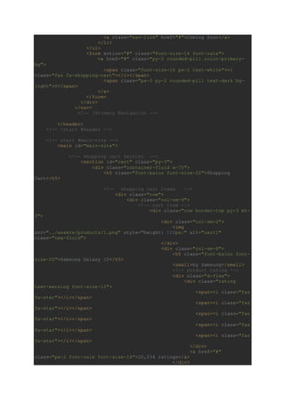<a class="nav-link" href="#">Coming Soon</a>
</li>
</ul>
<form action="#" class="font-size-14 font-rale">
<a href="#" class="py-2 rounded-pill color-primary-
bg">
<span class="font-size-16 px-2 text-white"><i
class="fas fa-shopping-cart"></i></span>
<span class="px-3 py-2 rounded-pill text-dark bg-
light">0</span>
</a>
</form>
</div>
</nav>
<!-- !Primary Navigation -->
</header>
<!-- !start #header -->
<!-- start #main-site -->
<main id="main-site">
<!-- Shopping cart section -->
<section id="cart" class="py-3">
<div class="container-fluid w-75">
<h5 class="font-baloo font-size-20">Shopping
Cart</h5>
<!-- shopping cart items -->
<div class="row">
<div class="col-sm-9">
<!-- cart item -->
<div class="row border-top py-3 mt-
3">
<div class="col-sm-2">
<img
src="../assets/products/1.png" style="height: 120px;" alt="cart1"
class="img-fluid">
</div>
<div class="col-sm-8">
<h5 class="font-baloo font-
size-20">Samsung Galaxy 10</h5>
<small>by Samsung</small>
<!-- product rating -->
<div class="d-flex">
<div class="rating
text-warning font-size-12">
<span><i class="fas
fa-star"></i></span>
<span><i class="fas
fa-star"></i></span>
<span><i class="fas
fa-star"></i></span>
<span><i class="fas
fa-star"></i></span>
<span><i class="far
fa-star"></i></span>
</div>
<a href="#"
class="px-2 font-rale font-size-14">20,534 ratings</a>
</div>
 