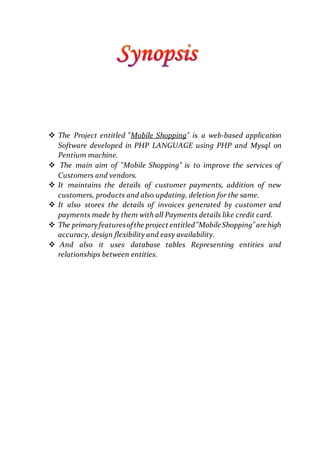  The Project entitled "Mobile Shopping" is a web-based application
Software developed in PHP LANGUAGE using PHP and Mysql on
Pentium machine.
 The main aim of "Mobile Shopping" is to improve the services of
Customers and vendors.
 It maintains the details of customer payments, addition of new
customers, products and also updating, deletion for the same.
 It also stores the details of invoices generated by customer and
payments made by them with all Payments details like credit card.
 The primary featuresofthe project entitled"MobileShopping"arehigh
accuracy, design flexibility and easy availability.
 And also it uses database tables Representing entities and
relationships between entities.
 