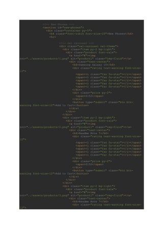 <!-- New Phones -->
<section id="new-phones">
<div class="container py-5">
<h4 class="font-rubik font-size-20">New Phones</h4>
<hr>
<!-- owl carousel -->
<div class="owl-carousel owl-theme">
<div class="item py-2 bg-light">
<div class="product font-rale">
<a href="#"><img
src="../assets/products/1.png" alt="product1" class="img-fluid"></a>
<div class="text-center">
<h6>Samsung Galaxy 10</h6>
<div class="rating text-warning font-size-
12">
<span><i class="fas fa-star"></i></span>
<span><i class="fas fa-star"></i></span>
<span><i class="fas fa-star"></i></span>
<span><i class="fas fa-star"></i></span>
<span><i class="far fa-star"></i></span>
</div>
<div class="price py-2">
<span>$152</span>
</div>
<button type="submit" class="btn btn-
warning font-size-12">Add to Cart</button>
</div>
</div>
</div>
<div class="item py-2 bg-light">
<div class="product font-rale">
<a href="#"><img
src="../assets/products/2.png" alt="product1" class="img-fluid"></a>
<div class="text-center">
<h6>Readme Note 7</h6>
<div class="rating text-warning font-size-
12">
<span><i class="fas fa-star"></i></span>
<span><i class="fas fa-star"></i></span>
<span><i class="fas fa-star"></i></span>
<span><i class="fas fa-star"></i></span>
<span><i class="far fa-star"></i></span>
</div>
<div class="price py-2">
<span>$152</span>
</div>
<button type="submit" class="btn btn-
warning font-size-12">Add to Cart</button>
</div>
</div>
</div>
<div class="item py-2 bg-light">
<div class="product font-rale">
<a href="#"><img
src="../assets/products/3.png" alt="product1" class="img-fluid"></a>
<div class="text-center">
<h6>Readme Note 7</h6>
<div class="rating text-warning font-size-
12">
 