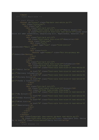 </main>
<!-- !start #main-site -->
<!-- start #footer -->
<footer id="footer" class="bg-dark text-white py-5">
<div class="container">
<div class="row">
<div class="col-lg-3 col-12">
<h4 class="font-rubik font-size-20">Mobile Shopee</h4>
<p class="font-size-14 font-rale text-white-50">Lorem ipsum
dolor sit amet consectetur, adipisicing elit. Repellendus, deserunt.</p>
</div>
<div class="col-lg-4 col-12">
<h4 class="font-rubik font-size-20">Newslatter</h4>
<form class="form-row">
<div class="col">
<input type="text" class="form-control"
placeholder="Email *">
</div>
<div class="col">
<button type="submit" class="btn btn-primary mb-
2">Subscribe</button>
</div>
</form>
</div>
<div class="col-lg-2 col-12">
<h4 class="font-rubik font-size-20">Information</h4>
<div class="d-flex flex-column flex-wrap">
<a href="#" class="font-rale font-size-14 text-white-50
pb-1">About Us</a>
<a href="#" class="font-rale font-size-14 text-white-50
pb-1">Delivery Information</a>
<a href="#" class="font-rale font-size-14 text-white-50
pb-1">Privacy Policy</a>
<a href="#" class="font-rale font-size-14 text-white-50
pb-1">Terms & Conditions</a>
</div>
</div>
<div class="col-lg-2 col-12">
<h4 class="font-rubik font-size-20">Account</h4>
<div class="d-flex flex-column flex-wrap">
<a href="#" class="font-rale font-size-14 text-white-50
pb-1">My Account</a>
<a href="#" class="font-rale font-size-14 text-white-50
pb-1">Order History</a>
<a href="#" class="font-rale font-size-14 text-white-50
pb-1">Wish List</a>
<a href="#" class="font-rale font-size-14 text-white-50
pb-1">Newslatters</a>
</div>
</div>
</div>
</div>
</footer>
<div class="copyright text-center bg-dark text-white py-2">
<p class="font-rale font-size-14">&copy; Copyrights 2020. Desing
By <a href="#" class="color-second">Daily Tuition</a></p>
</div>
<!-- !start #footer -->
 