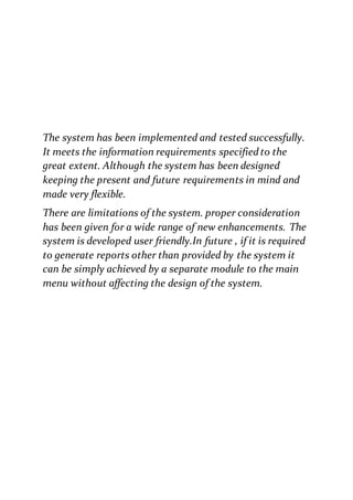 The system has been implemented and tested successfully.
It meets the information requirements specifiedto the
great extent. Although the system has been designed
keeping the present and future requirements in mind and
made very flexible.
There are limitations of the system. proper consideration
has been given for a wide range of new enhancements. The
system is developed user friendly.In future , if it is required
to generate reports other than provided by the system it
can be simply achieved by a separate module to the main
menu without affecting the design of the system.
 