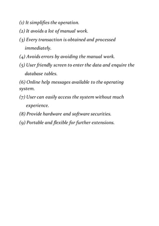 (1) It simplifies the operation.
(2) It avoids a lot of manual work.
(3) Every transaction is obtained and processed
immediately.
(4) Avoids errors by avoiding the manual work.
(5) User friendly screen to enter the data and enquire the
database tables.
(6) Online help messages available to the operating
system.
(7) User can easily access the system without much
experience.
(8) Provide hardware and software securities.
(9) Portable and flexible for further extensions.
 