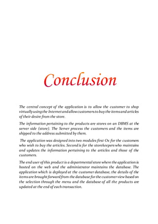 The central concept of the application is to allow the customer to shop
virtuallyusingthe Internetandallowcustomersto buy the itemsand articles
of their desire from the store.
The information pertaining to the products are stores on an DBMS at the
server side (store). The Server process the customers and the items are
shipped to the address submitted by them.
The application was designed into two modules first Os for the customers
who wish to buy the articles. Second is for the storekeepers who maintains
and updates the information pertaining to the articles and those of the
customers.
The end user of this product is a departmental store where the application is
hosted on the web and the administrator maintains the database. The
application which is deployed at the customer database, the details of the
items are brought forward from the database forthe customerviewbased on
the selection through the menu and the database of all the products are
updated at the end of each transaction.
 