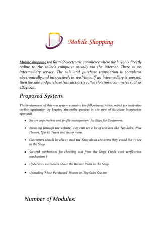 Mobile shopping is a form of electronic commerce where the buyeris directly
online to the seller's computer usually via the internet. There is no
intermediary service. The sale and purchase transaction is completed
electronically and interactively in real-time. If an intermediary is present,
then the sale andpurchasetransactionis calledelectroniccommercesuchas
eBay.com.
Proposed System:
The development of this new system contains the following activities, which try to develop
on-line application by keeping the entire process in the view of database integration
approach.
 Secure registration and profile management facilities for Customers.
 Browsing through the website, user can see a lot of sections like Top Sales, New
Phones, Special Prices and many more.
 Customers should be able to mail the Shop about the items they would like to see
in the Shop
 Secured mechanism for checking out from the Shop( Credit card verification
mechanism )
 Updates to customers about the Recent Items in the Shop.
 Uploading ‘Most Purchased’ Phones in Top Sales Section
Number of Modules:
 