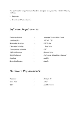 The system after careful analysis has been identified to be presented with the following
modules:
1. Customer.
2. Security and Authentication
Software Requirements:
Operating System : Windows XP/7/8/8.1 or Linux
User Interface : HTML, CSS
Server-side Scripting : PHP Script
Client-side-Scripting : Java Script
Programming Language : PHP
Web Applications : Xammp Server
IDE/Workbench : PhpStrome, VisualCode, Notepad
Database : MySQL
Server Deployment : Apache
Hardware Requirements:
Processor : Pentium IV
Hard Disk : 40GB
RAM : 512MB or more
 