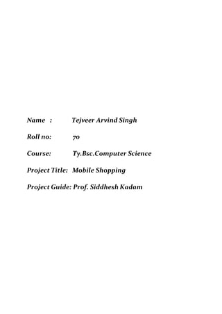Name : Tejveer Arvind Singh
Roll no: 70
Course: Ty.Bsc.Computer Science
Project Title: Mobile Shopping
Project Guide: Prof. Siddhesh Kadam
 