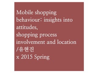 Mobile shopping
behaviour: insights into
attitudes,
shopping process
involvement and location
/유현진
x 2015 Spring
 