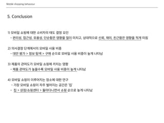 Mobile shopping behaviour
5. Conclusion
1) 모바일 쇼핑에 대한 소비자의 태도 결정 요인
- 편리성, 접근성, 유용성, 단순함은 영향을 많이 미치고, 상대적으로 신뢰, 재미, 친근함은 영향을 적게 미침
2) 의사결정 단계에서의 모바일 사용 비중
- 대안 평가 > 정보 탐색 > 구매 순으로 모바일 사용 비중이 높게 나타남
3) 제품의 관여도가 모바일 쇼핑에 끼치는 영향
- 제품 관여도가 높을수록 모바일 사용 비중이 높게 나타남
4) 모바일 쇼핑이 이루어지는 장소에 대한 연구
- 가장 모바일 쇼핑이 자주 벌어지는 공간은 ‘집’
- 집 > 상점/쇼핑센터 > 돌아다니면서 쇼핑 순으로 높게 나타남
 