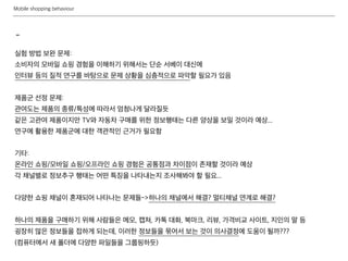 Mobile shopping behaviour
-
실험 방법 보완 문제:
소비자의 모바일 쇼핑 경험을 이해하기 위해서는 단순 서베이 대신에
인터뷰 등의 질적 연구를 바탕으로 문제 상황을 심층적으로 파악할 필요가 있음
제품군 선정 문제:
관여도는 제품의 종류/특성에 따라서 엄청나게 달라질듯
같은 고관여 제품이지만 TV와 자동차 구매를 위한 정보행태는 다른 양상을 보일 것이라 예상...
연구에 활용한 제품군에 대한 객관적인 근거가 필요함
기타:
온라인 쇼핑/모바일 쇼핑/오프라인 쇼핑 경험은 공통점과 차이점이 존재할 것이라 예상
각 채널별로 정보추구 행태는 어떤 특징을 나타내는지 조사해봐야 할 필요...
다양한 쇼핑 채널이 혼재되어 나타나는 문제들->하나의 채널에서 해결? 멀티채널 연계로 해결?
하나의 제품을 구매하기 위해 사람들은 메모, 캡쳐, 카톡 대화, 북마크, 리뷰, 가격비교 사이트, 지인의 말 등
굉장히 많은 정보들을 접하게 되는데, 이러한 정보들을 묶어서 보는 것이 의사결정에 도움이 될까???
(컴퓨터에서 새 폴더에 다양한 파일들을 그룹핑하듯)
 