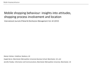 Mobile shopping behaviour
Mobile shopping behaviour: insights into attitudes,
shopping process involvement and location
Alastair Holmes | Vodafone, Newbury, UK
Angela Byrne | Manchester Metropolitan University Business School, Manchester, UK, and
Jennifer Rowley | Information and Communications, Manchester Metropolitan University, Manchester, UK
International Journal of Retail & Distribution Management Vol. 42 (2012)
 