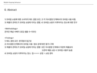 Mobile shopping behaviour
1) 모바일 쇼핑에 대한 소비자의 태도 결정 요인, 2) 각 의사결정 단계에서의 모바일 사용 비중,
3) 제품의 관여도가 모바일 쇼핑에 끼치는 영향, 4) 모바일 쇼핑이 이루어지는 장소에 대한 연구
<Methodology>
온라인 패널 서베이 (표집 샘플 수=1005)
<Findings>
1) 태도 결정 요인: 편리함과 접근성
2) 의사결정 단계에서의 모바일 사용: 정보 검색/대안 평가>구매
3) 제품의 관여도가 모바일 쇼핑에 끼치는 영향: 모든 의사결정 단계에서 저관여 제품보다
고관여 제품 쇼핑 시 모바일 사용이 높음
4) 모바일 쇼핑이 이루어지는 장소: 집>>>>> 상점 > 쇼핑 센터
0. Abstract
 