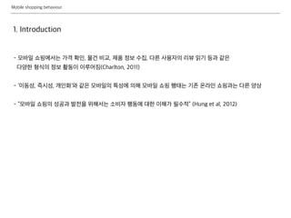 Mobile shopping behaviour
1. Introduction
- 모바일 쇼핑에서는 가격 확인, 물건 비교, 제품 정보 수집, 다른 사용자의 리뷰 읽기 등과 같은
다양한 형식의 정보 활동이 이루어짐(Charlton, 2011)
- ‘이동성, 즉시성, 개인화’와 같은 모바일의 특성에 의해 모바일 쇼핑 행태는 기존 온라인 쇼핑과는 다른 양상
- “모바일 쇼핑의 성공과 발전을 위해서는 소비자 행동에 대한 이해가 필수적” (Hung et al, 2012)
 