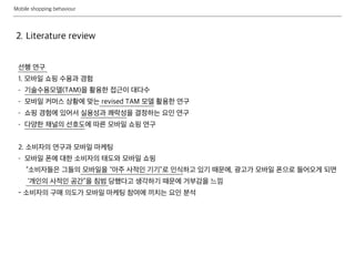 Mobile shopping behaviour
2. Literature review
선행 연구
1. 모바일 쇼핑 수용과 경험
- 기술수용모델(TAM)을 활용한 접근이 대다수
- 모바일 커머스 상황에 맞는 revised TAM 모델 활용한 연구
- 쇼핑 경험에 있어서 실용성과 쾌락성을 결정하는 요인 연구
- 다양한 채널의 선호도에 따른 모바일 쇼핑 연구
2. 소비자의 연구과 모바일 마케팅
- 모바일 폰에 대한 소비자의 태도와 모바일 쇼핑
“소비자들은 그들의 모바일을 “아주 사적인 기기”로 인식하고 있기 때문에, 광고가 모바일 폰으로 들어오게 되면
‘개인의 사적인 공간”을 침범 당했다고 생각하기 때문에 거부감을 느낌
- 소비자의 구매 의도가 모바일 마케팅 참여에 끼치는 요인 분석
 