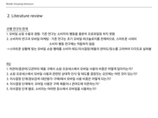 Mobile shopping behaviour
선행 연구의 한계
1. 모바일 쇼핑 수용과 경험: 기존 연구는 소비자의 행동을 충분히 프로파일링 하지 못함
2. 소비자의 연구과 모바일 마케팅 : 기존 연구는 초기 모바일 테크놀로지를 전제하므로, 스마트폰 시대의
소비자 행동 연구에는 적합하지 않음
->스마트폰 상황에 맞는 모바일 쇼핑 행태를 소비자 태도/의사결정/제품의 관여도/장소를 고려하여 다각도로 살펴봄
RQ
1. 저관여/중관여/고관여의 제품 구매시 쇼핑 프로세스에서 모바일 사용의 비중은 어떻게 달라지는가?
2. 쇼핑 프로세스에서 모바일 사용과 관련된 상대적 인식 및 태도를 결정짓는 요인에는 어떤 것이 있는가?
3. 의사결정 단계(정보검색-대안평가-구매)에서 모바일 사용 비중은 어떻게 되는가?
4. 의사결정 단계에서, 모바일 사용은 구매 제품이나 관여도에 의존하는가?
5. 의사결정 단계 별로, 소비자는 어떠한 장소에서 모바일을 사용하는가?
2. Literature review
 