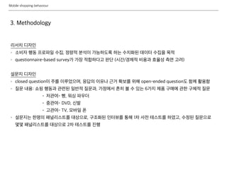 Mobile shopping behaviour
3. Methodology
리서치 디자인
- 소비자 행동 프로파일 수집, 정량적 분석이 가능하도록 하는 수치화된 데이터 수집을 목적
- questionnaire-based survey가 가장 적합하다고 판단 (시간/경제적 비용과 효율성 측면 고려)
설문지 디자인
- closed question이 주를 이루었으며, 응답의 이유나 근거 확보를 위해 open-ended question도 함께 활용함
- 질문 내용: 쇼핑 행동과 관련된 일반적 질문과, 가정에서 흔히 볼 수 있는 6가지 제품 구매에 관한 구체적 질문
• 저관여- 빵, 워싱 파우더
• 중관여- DVD, 신발
• 고관여- TV, 모바일 폰
- 설문지는 한명의 패널리스트를 대상으로, 구조화된 인터뷰를 통해 1차 사전 테스트를 하였고, 수정된 질문으로
몇몇 패널리스트를 대상으로 2차 테스트를 진행
 