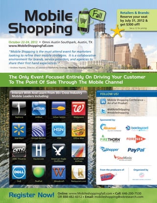 Retailers & Brands:
                                                                                                   Reserve your seat
                                                                                                   by July 31, 2012 &
                                                                                                   get $300 off!
                                                                                                          See p.12 for pricing.




October 22-24, 2012 • Omni Austin Southpark, Austin, TX
www.MobileShoppingFall.com
“Mobile Shopping is the must attend event for marketers
looking to refine their mobile strategies. It is a collaborative
environment for brands, service providers, and agencies to
share their first hand experiences. ”
- Andrew Haynes, Director, eCommerce Marketing Strategy, Marriott International



The Only Event Focused Entirely On Driving Your Customer
To The Point Of Sale Through The Mobile Channel

  Interact With And Learn From 30+ Cross Industry                                 FOLLOW US!
  Mobile Leaders Including:
                                                                                        Mobile Shopping Conference –
                                                                                        An eTail Product

                                                                                        @M0bileSh0pping
                                                                                        #mobileshopping
      Sephora           JetBlue          Urban Spoon         Walgreens
                                                                                  Sponsored by:




     Wal-Mart        United Airlines         HSN             Office Max




   AMC Theatres        HauteLook        American Eagle       Southwest
                                          Outfitters          Airlines



                                                                                  From the producers of       Organized by



       Dell             PeaPod            Woodcraft        Restaurant.com




                                              Online: www.Mobileshoppingfall.com • Call: 646-200-7530
Register Now!                                 OR 888-482-6012 • Email: mobileshopping@wbresearch.com
 