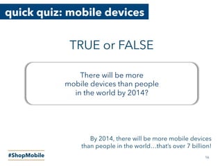 quick quiz: mobile devices
#ShopMobile
There will be more
mobile devices than people
in the world by 2014?
TRUE or FALSE
16
By 2014, there will be more mobile devices
than people in the world…that’s over 7 billion!
 