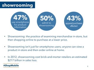 showrooming
#ShopMobile
43%
apparelpurchases
affected
50%
admit to
showrooming
47%use smartphone
for product
information
•  Showrooming: the practice of examining merchandise in-store, but
then shopping online to purchase at a lower price.
•  Showrooming isn’t just for smartphone users; anyone can view a
product in-store and then order online at home.
•  In 2012, showrooming cost brick-and-mortar retailers an estimated
$217 billion in sales loss.
8
 