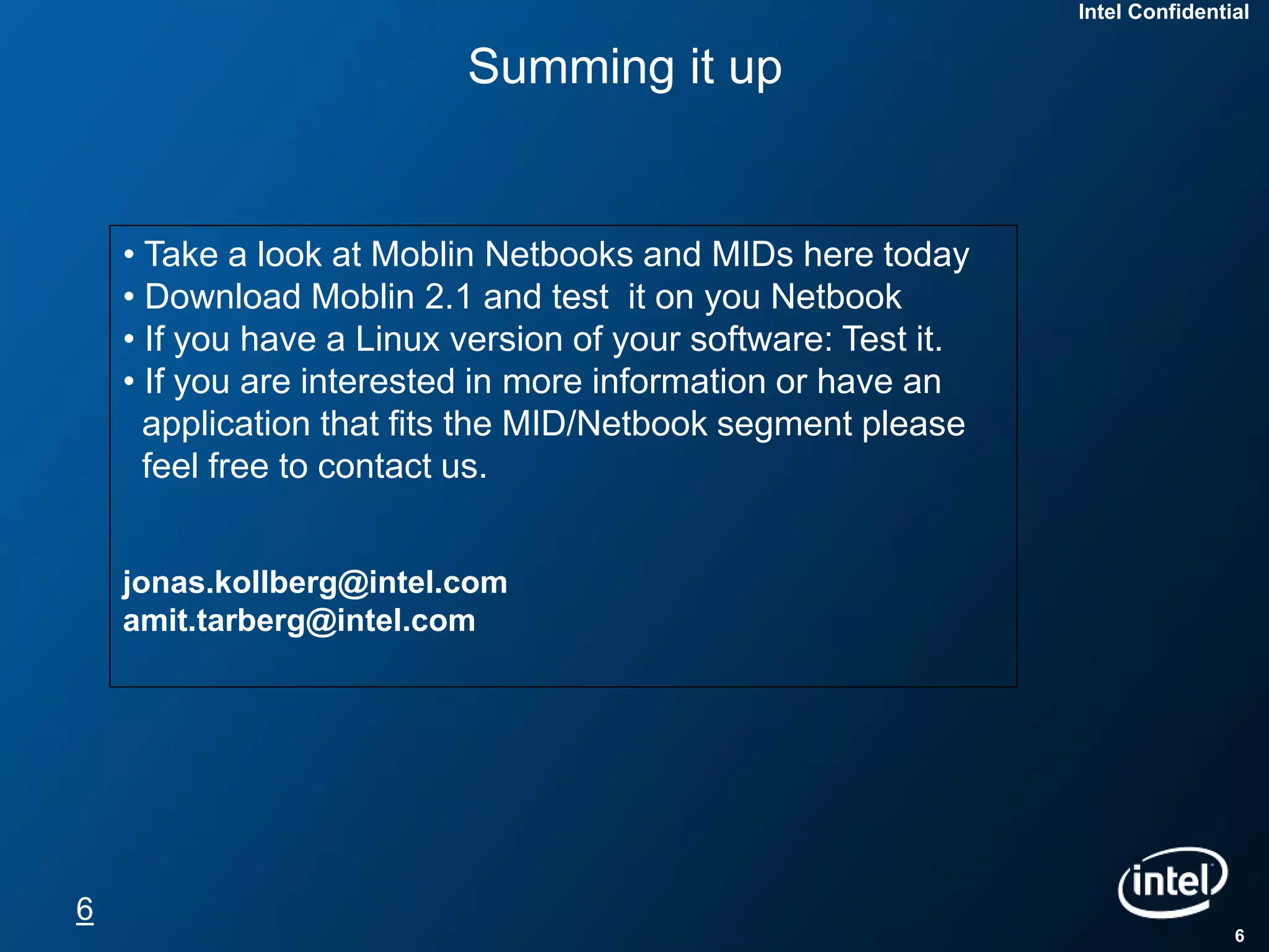 Intel Confidential


                          Summing it up


    • Take a look at Moblin Netbooks and MIDs here today
    • Download Moblin 2.1 and test it on you Netbook
    • If you have a Linux version of your software: Test it.
    • If you are interested in more information or have an
      application that fits the MID/Netbook segment please
      feel free to contact us.


    jonas.kollberg@intel.com
    amit.tarberg@intel.com




6
                                                                               6
 