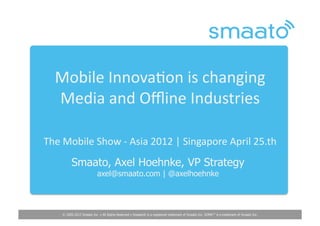 Mobile	
  Innova,on	
  is	
  changing	
  	
  
   Media	
  and	
  Oﬄine	
  Industries	
  	
  

The	
  Mobile	
  Show	
  -­‐	
  Asia	
  2012	
  |	
  Singapore	
  April	
  25.th	
  
            Smaato, Axel Hoehnke, VP Strategy
                             axel@smaato.com | @axelhoehnke




      © 2005-2012 Smaato Inc. ▪ All Rights Reserved ▪ Smaato® is a registered trademark of Smaato Inc. SOMA™ is a trademark of Smaato Inc.
 