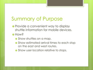 Summary of Purpose
 Provide  a convenient way to display
  shuttle information for mobile devices.
 How?
     Show shuttles on a map.
     Show estimated arrival times to each stop
      on the east and west routes.
     Show user location relative to stops.
 