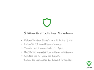 	
  Schützen Sie sich mit diesen Maßnahmen:	
  
•  Richten Sie einen Code-Sperre für Ihr Handy ein
•  Laden Sie Software-Updates herunter
•  Vorsicht beim Herunterladen von Apps
•  Bei öﬀentlichem WLAN nur stöbern, nicht kaufen
•  Schützen Sie Ihr Handy wie Ihren PC
•  Nutzen Sie Lookout für den Schutz Ihrer Geräte
 