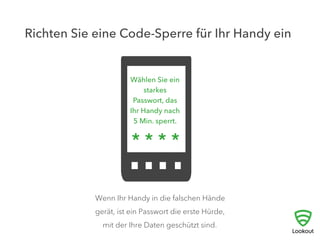 	
  
Richten Sie eine Code-Sperre für Ihr Handy ein
Wenn Ihr Handy in die falschen Hände
gerät, ist ein Passwort die erste Hürde,
mit der Ihre Daten geschützt sind.
Wählen Sie ein
starkes
Passwort, das
Ihr Handy nach
5 Min. sperrt.
* * * *
 