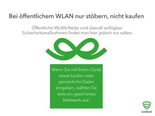Bei öﬀentlichem WLAN nur stöbern, nicht kaufen
Wenn Sie mit Ihrem Gerät
etwas kaufen oder
persönliche Daten
eingeben, wählen Sie
stets ein gesichertes
Netzwerk aus.
Öﬀentliche WLAN-Netze sind überall verfügbar.
Sicherheitsmaßnahmen ﬁndet man hier jedoch nur selten.
 