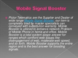  Pictor Telematics are the Supplier and Dealer of
wide range Mobile Signal Booster, our item is
completely tried by master specialists can
conveyed with substitution warranty. Mobile
Booster is utilized to enhance network Problem
of Mobile Phone in home and office. Mobile
Booster is a total system scope answer for
ranges which confront web issues like
disengagement of web, moderate web speed,
and so forth. Mobile Booster supports the entire
region and is the best answer for boosting
signals.
 