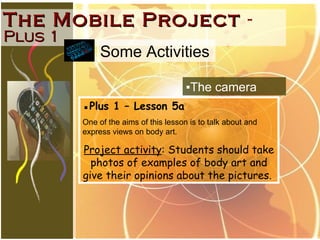 The Mobile Project   -  Plus 1 ▪ Plus 1 – Lesson 5a One of the aims of this lesson is to talk about and express views on body art.  Project activity : Students should take photos of examples of body art and give their opinions about the pictures.  ▪ The camera Some Activities 