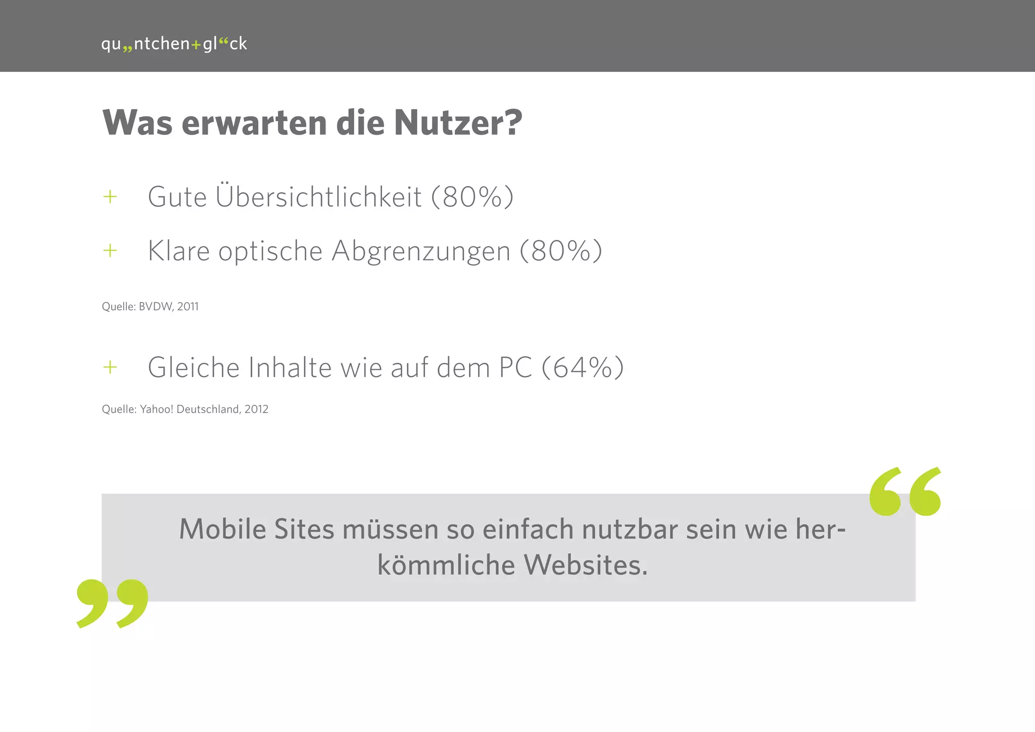 15

Was erwarten die Nutzer?
++ Gute Übersichtlichkeit (80%)
++ Klare optische Abgrenzungen (80%)
Quelle: BVDW, 2011

++ Gleiche Inhalte wie auf dem PC (64%)
Quelle: Yahoo! Deutschland, 2012

Mobile Sites müssen so einfach nutzbar sein wie herkömmliche Websites.

 