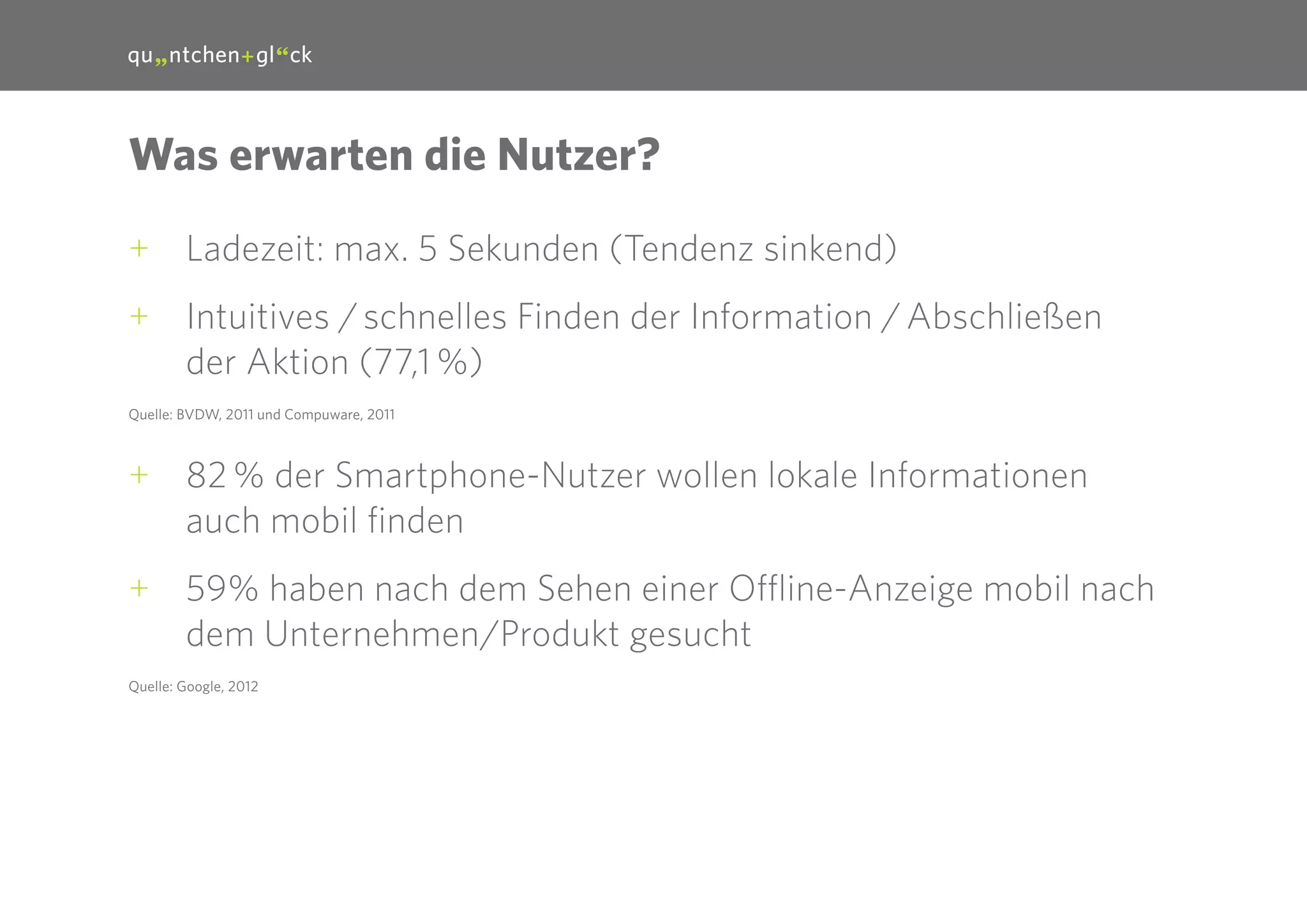 16

Was erwarten die Nutzer?
++ Ladezeit: max. 5 Sekunden (Tendenz sinkend)
++ Intuitives / schnelles Finden der Information / Abschließen
der Aktion (77,1 %)
Quelle: BVDW, 2011 und Compuware, 2011

++ 82 % der Smartphone-Nutzer wollen lokale Informationen
auch mobil finden
++ 59% haben nach dem Sehen einer Offline-Anzeige mobil nach
dem Unternehmen/Produkt gesucht
Quelle: Google, 2012

 