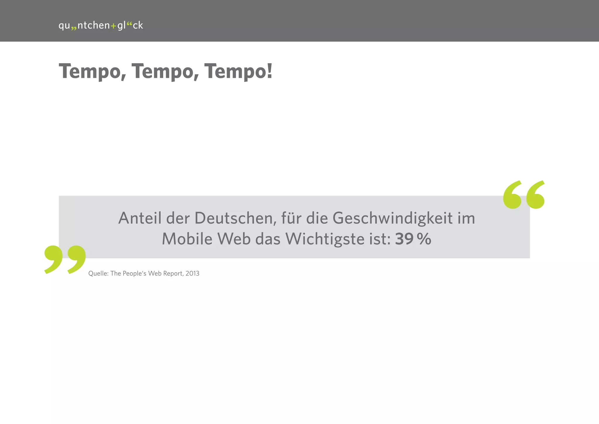 18

Tempo, Tempo, Tempo!

Anteil der Deutschen, für die Geschwindigkeit im
Mobile Web das Wichtigste ist: 39 %
Quelle: The People‘s Web Report, 2013

 