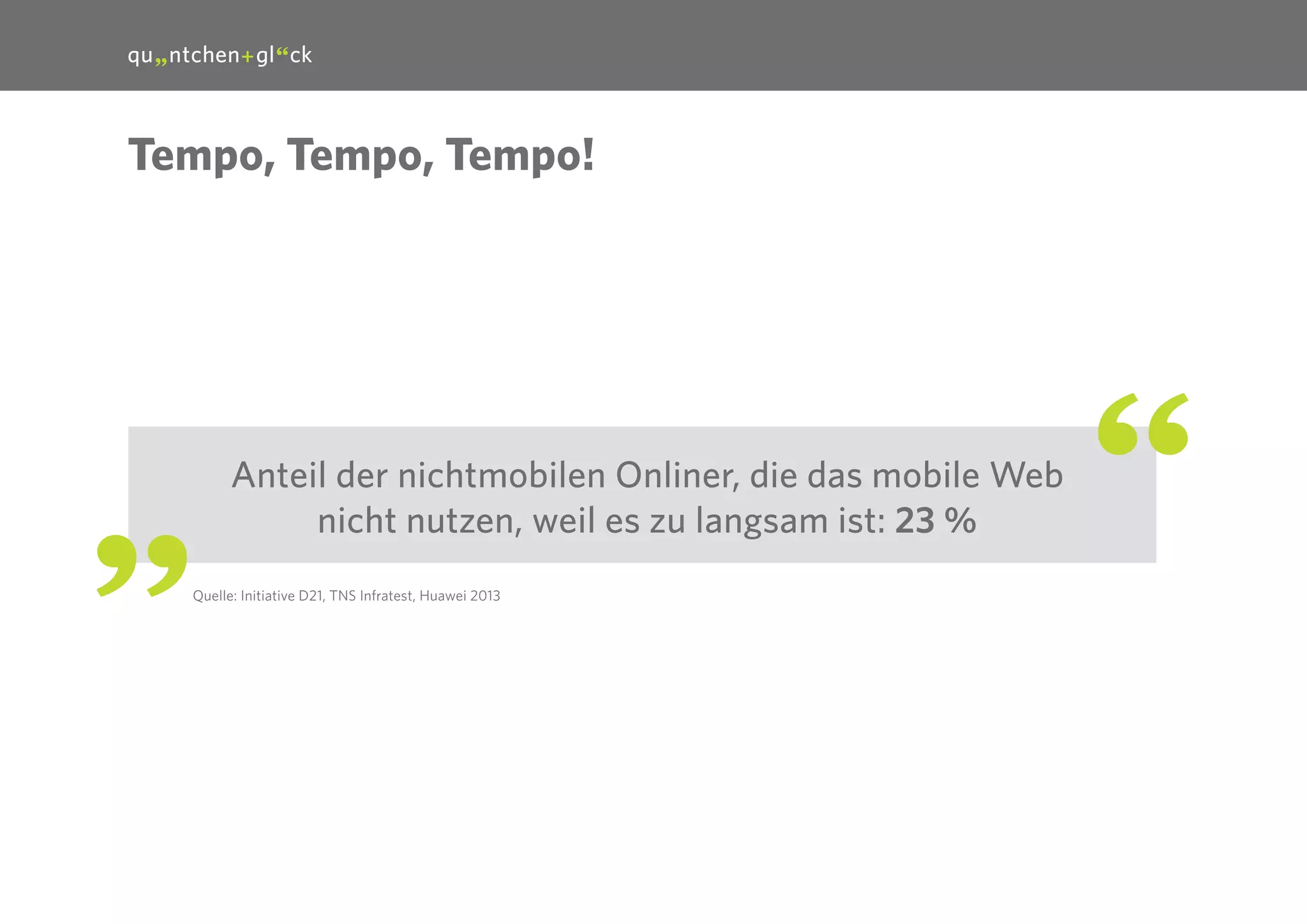 19

Tempo, Tempo, Tempo!

Anteil der nichtmobilen Onliner, die das mobile Web
nicht nutzen, weil es zu langsam ist: 23 %
Quelle: Initiative D21, TNS Infratest, Huawei 2013

 