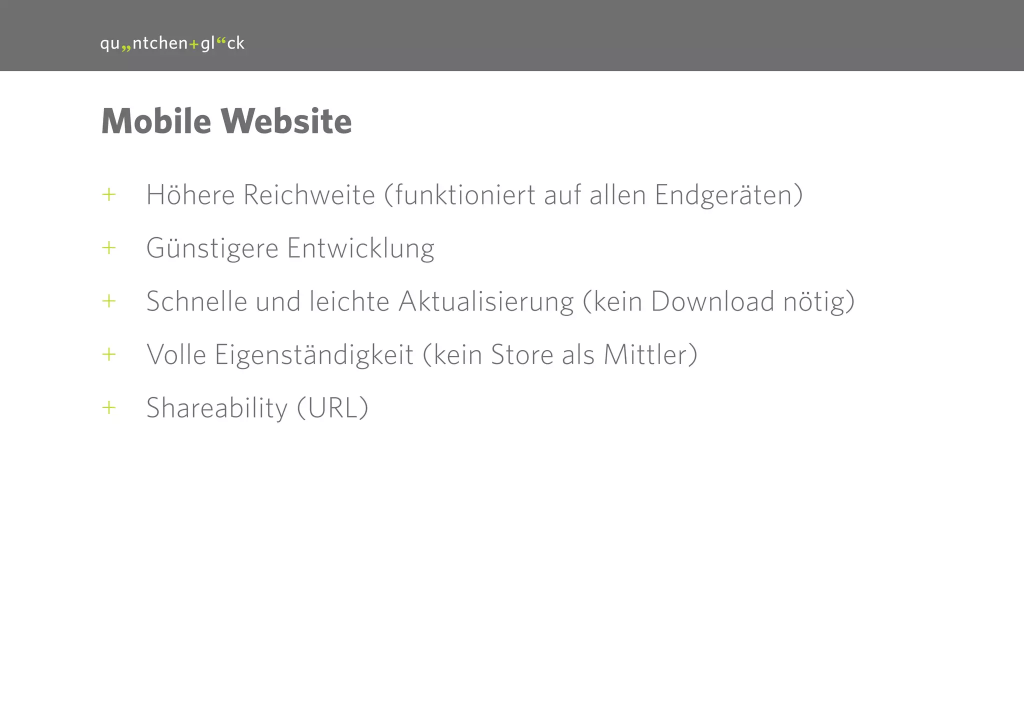 23

Mobile Website
++ Höhere Reichweite (funktioniert auf allen Endgeräten)
++ Günstigere Entwicklung
++ Schnelle und leichte Aktualisierung (kein Download nötig)
++ Volle Eigenständigkeit (kein Store als Mittler)
++ Shareability (URL)

 