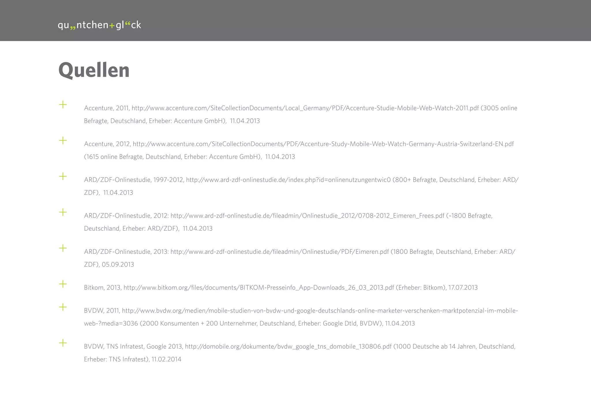 30

Quellen
++

Accenture, 2011, http://www.accenture.com/SiteCollectionDocuments/Local_Germany/PDF/Accenture-Studie-Mobile-Web-Watch-2011.pdf (3005 online
Befragte, Deutschland, Erheber: Accenture GmbH), 11.04.2013

++

Accenture, 2012, http://www.accenture.com/SiteCollectionDocuments/PDF/Accenture-Study-Mobile-Web-Watch-Germany-Austria-Switzerland-EN.pdf
(1615 online Befragte, Deutschland, Erheber: Accenture GmbH), 11.04.2013

++

ARD/ZDF-Onlinestudie, 1997-2012, http://www.ard-zdf-onlinestudie.de/index.php?id=onlinenutzungentwic0 (800+ Befragte, Deutschland, Erheber: ARD/
ZDF), 11.04.2013

++

ARD/ZDF-Onlinestudie, 2012: http://www.ard-zdf-onlinestudie.de/fileadmin/Onlinestudie_2012/0708-2012_Eimeren_Frees.pdf (~1800 Befragte,
Deutschland, Erheber: ARD/ZDF), 11.04.2013

++

ARD/ZDF-Onlinestudie, 2013: http://www.ard-zdf-onlinestudie.de/fileadmin/Onlinestudie/PDF/Eimeren.pdf (1800 Befragte, Deutschland, Erheber: ARD/
ZDF), 05.09.2013

++
++

Bitkom, 2013, http://www.bitkom.org/files/documents/BITKOM-Presseinfo_App-Downloads_26_03_2013.pdf (Erheber: Bitkom), 17.07.2013
BVDW, 2011, http://www.bvdw.org/medien/mobile-studien-von-bvdw-und-google-deutschlands-online-marketer-verschenken-marktpotenzial-im-mobileweb-?media=3036 (2000 Konsumenten + 200 Unternehmer, Deutschland, Erheber: Google Dtld, BVDW), 11.04.2013

++

BVDW, TNS Infratest, Google 2013, http://domobile.org/dokumente/bvdw_google_tns_domobile_130806.pdf (1000 Deutsche ab 14 Jahren, Deutschland,
Erheber: TNS Infratest), 11.02.2014

 