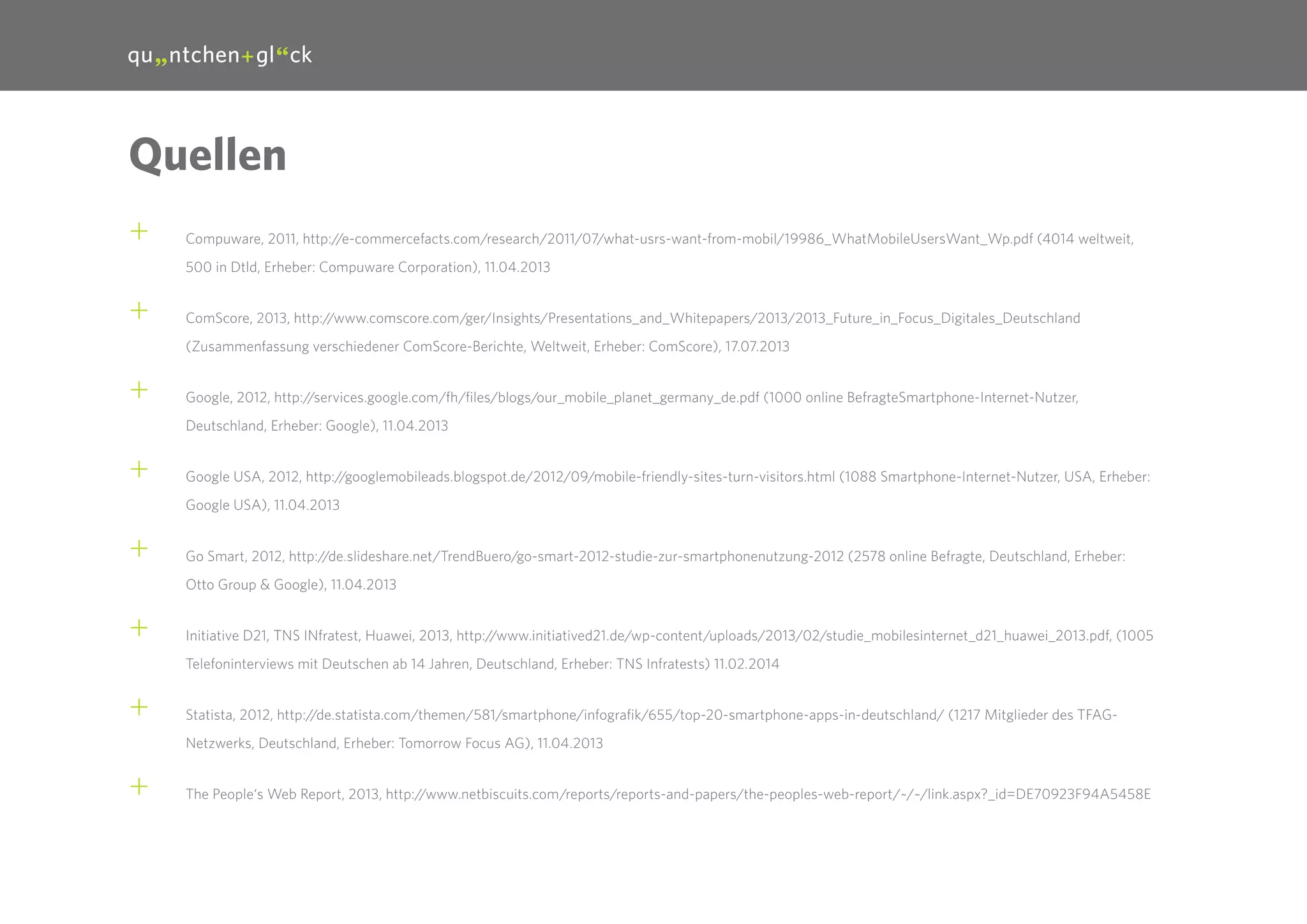 31

Quellen
++

Compuware, 2011, http://e-commercefacts.com/research/2011/07/what-usrs-want-from-mobil/19986_WhatMobileUsersWant_Wp.pdf (4014 weltweit,
500 in Dtld, Erheber: Compuware Corporation), 11.04.2013

++

ComScore, 2013, http://www.comscore.com/ger/Insights/Presentations_and_Whitepapers/2013/2013_Future_in_Focus_Digitales_Deutschland
(Zusammenfassung verschiedener ComScore-Berichte, Weltweit, Erheber: ComScore), 17.07.2013

++

Google, 2012, http://services.google.com/fh/files/blogs/our_mobile_planet_germany_de.pdf (1000 online BefragteSmartphone-Internet-Nutzer,
Deutschland, Erheber: Google), 11.04.2013

++

Google USA, 2012, http://googlemobileads.blogspot.de/2012/09/mobile-friendly-sites-turn-visitors.html (1088 Smartphone-Internet-Nutzer, USA, Erheber:
Google USA), 11.04.2013

++

Go Smart, 2012, http://de.slideshare.net/TrendBuero/go-smart-2012-studie-zur-smartphonenutzung-2012 (2578 online Befragte, Deutschland, Erheber:
Otto Group & Google), 11.04.2013

++

Initiative D21, TNS INfratest, Huawei, 2013, http://www.initiatived21.de/wp-content/uploads/2013/02/studie_mobilesinternet_d21_huawei_2013.pdf, (1005
Telefoninterviews mit Deutschen ab 14 Jahren, Deutschland, Erheber: TNS Infratests) 11.02.2014

++

Statista, 2012, http://de.statista.com/themen/581/smartphone/infografik/655/top-20-smartphone-apps-in-deutschland/ (1217 Mitglieder des TFAGNetzwerks, Deutschland, Erheber: Tomorrow Focus AG), 11.04.2013

++

The People‘s Web Report, 2013, http://www.netbiscuits.com/reports/reports-and-papers/the-peoples-web-report/~/~/link.aspx?_id=DE70923F94A5458E

 