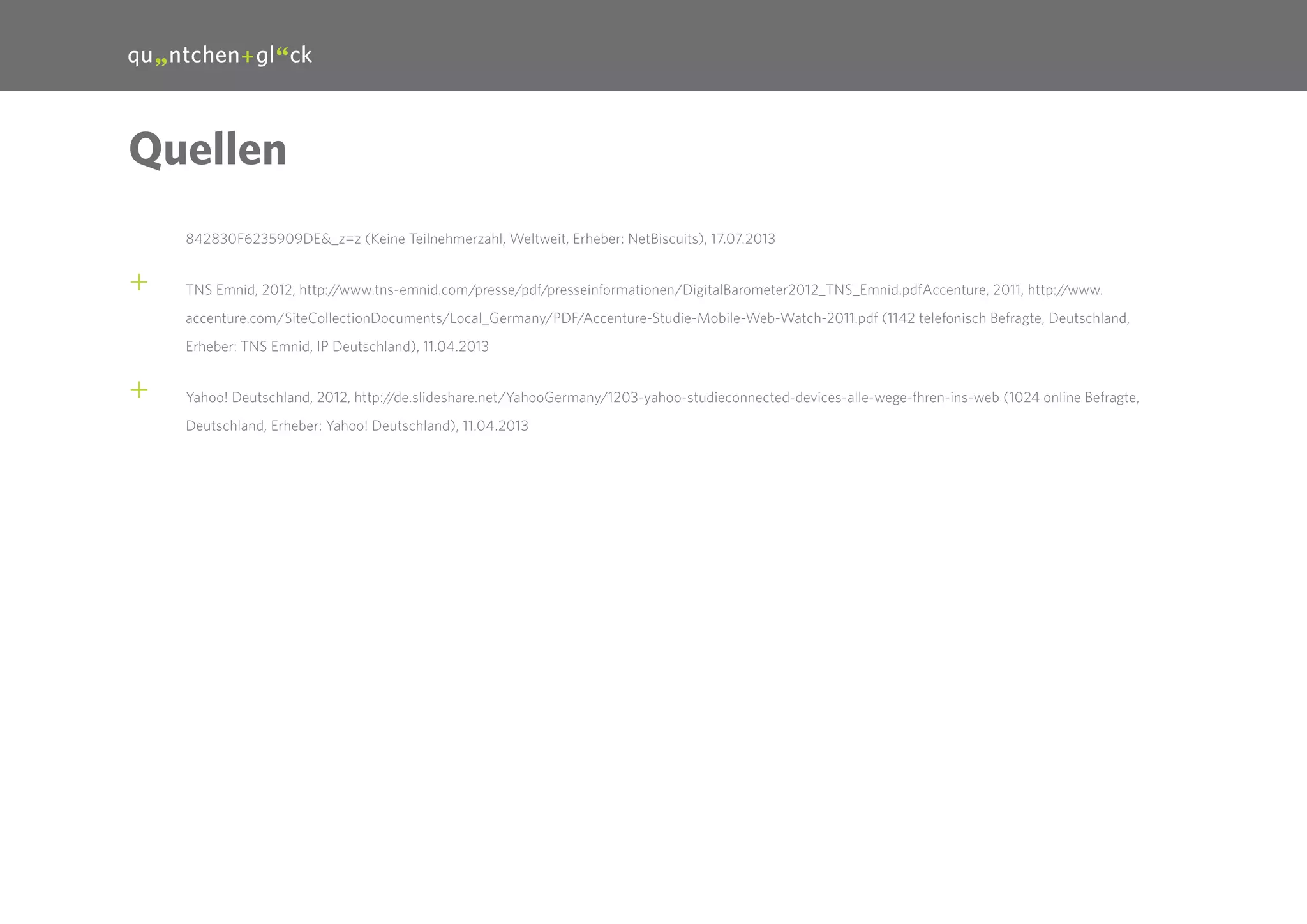 32

Quellen
842830F6235909DE&_z=z (Keine Teilnehmerzahl, Weltweit, Erheber: NetBiscuits), 17.07.2013

++

TNS Emnid, 2012, http://www.tns-emnid.com/presse/pdf/presseinformationen/DigitalBarometer2012_TNS_Emnid.pdfAccenture, 2011, http://www.
accenture.com/SiteCollectionDocuments/Local_Germany/PDF/Accenture-Studie-Mobile-Web-Watch-2011.pdf (1142 telefonisch Befragte, Deutschland,
Erheber: TNS Emnid, IP Deutschland), 11.04.2013

++

Yahoo! Deutschland, 2012, http://de.slideshare.net/YahooGermany/1203-yahoo-studieconnected-devices-alle-wege-fhren-ins-web (1024 online Befragte,
Deutschland, Erheber: Yahoo! Deutschland), 11.04.2013

 