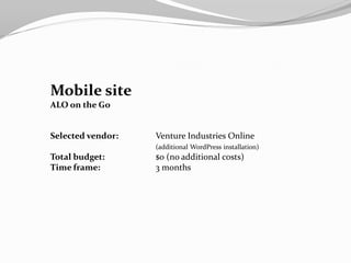 Mobile site
ALO on the Go


Selected vendor:   Venture Industries Online
                   (additional WordPress installation)
Total budget:      $0 (no additional costs)
Time frame:        3 months
 