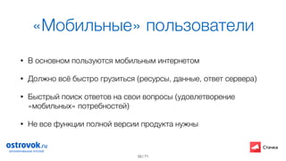 / 71
«Мобильные» пользователи
• В основном пользуются мобильным интернетом
• Должно всё быстро грузиться (ресурсы, данные, ответ сервера)
• Быстрый поиск ответов на свои вопросы (удовлетворение
«мобильных» потребностей)
• Не все функции полной версии продукта нужны
33
 