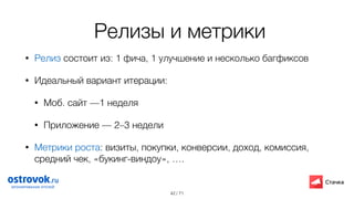 / 71
Релизы и метрики
• Релиз состоит из: 1 фича, 1 улучшение и несколько багфиксов
• Идеальный вариант итерации:
• Моб. сайт —1 неделя
• Приложение — 2–3 недели
• Метрики роста: визиты, покупки, конверсии, доход, комиссия,
средний чек, «букинг-виндоу», …. 
42
 