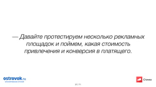 / 71
— Давайте протестируем несколько рекламных
площадок и поймем, какая стоимость
привлечения и конверсия в платящего.
57
 