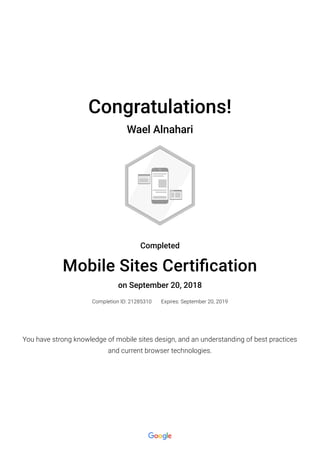 Congratulations!
Wael Alnahari
Completed
Mobile Sites Certi�cation
on September 20, 2018
Completion ID: 21285310 Expires: September 20, 2019
You have strong knowledge of mobile sites design, and an understanding of best practices
and current browser technologies.
 