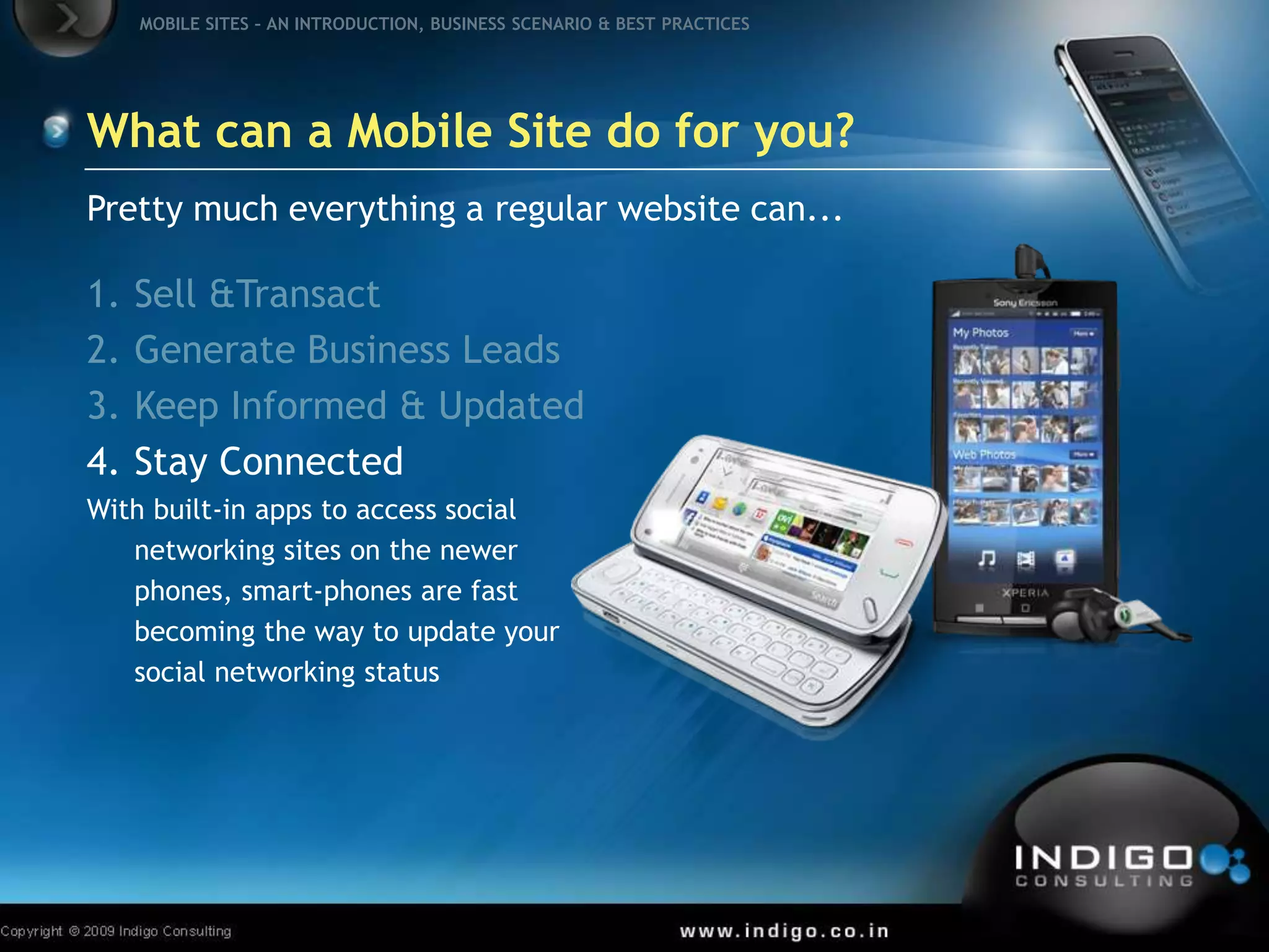 What can a Mobile Site do for you?Pretty much everything a regular website can...Sell & TransactGenerate Business LeadsKeep Informed & UpdatedStay ConnectedWith built-in apps to access social networking sites on the newer phones, smart-phones are fast becoming the way to update your social networking status