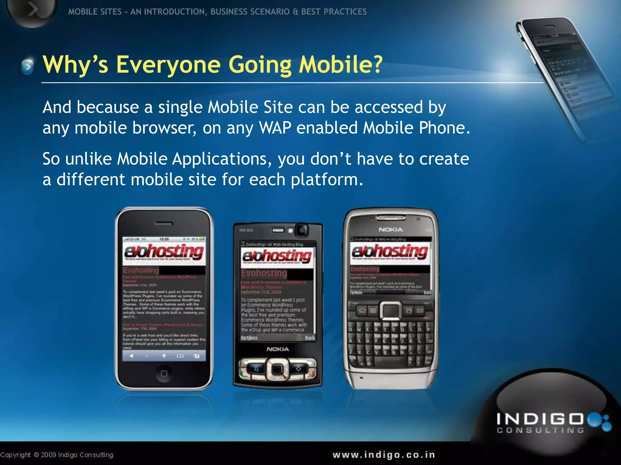 Why’s Everyone Going Mobile?And because a single Mobile Site can be accessed by any mobile browser, on any WAP enabled Mobile Phone.So unlike Mobile Applications, you don’t have to create a different mobile site for each platform.