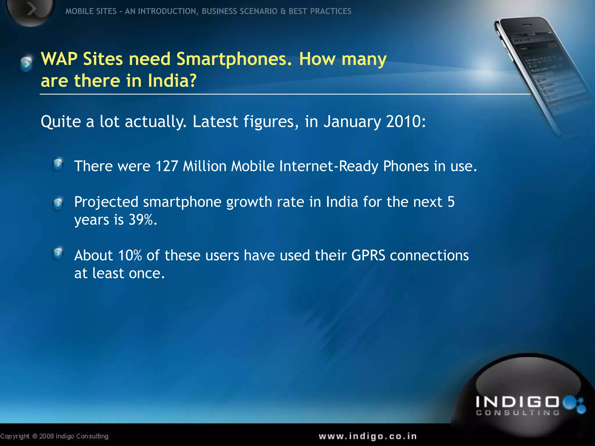 WAP Sites need Smartphones. How many are there in India?Quite a lot actually. Latest figures, in January 2010:There were 127 Million Mobile Internet-Ready Phones in use.Projected smartphone growth rate in India for the next 5 years is 39%.About 10% of these users have used their GPRS connections   at least once.